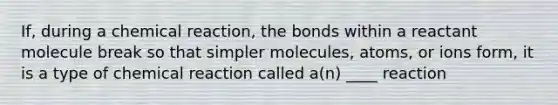 If, during a chemical reaction, the bonds within a reactant molecule break so that simpler molecules, atoms, or ions form, it is a type of chemical reaction called a(n) ____ reaction