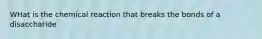 WHat is the chemical reaction that breaks the bonds of a disaccharide