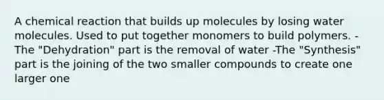 A chemical reaction that builds up molecules by losing water molecules. Used to put together monomers to build polymers. -The "Dehydration" part is the removal of water -The "Synthesis" part is the joining of the two smaller compounds to create one larger one