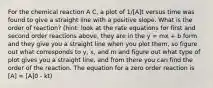 For the chemical reaction A C, a plot of 1/[A]t versus time was found to give a straight line with a positive slope. What is the order of reaction? (hint: look at the rate equations for first and second order reactions above, they are in the y = mx + b form and they give you a straight line when you plot them, so figure out what corresponds to y, x, and m and figure out what type of plot gives you a straight line, and from there you can find the order of the reaction. The equation for a zero order reaction is [A] = [A]0 - kt)