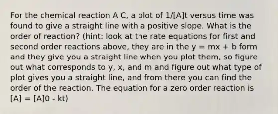 For the chemical reaction A C, a plot of 1/[A]t versus time was found to give a straight line with a positive slope. What is the order of reaction? (hint: look at the rate equations for first and second order reactions above, they are in the y = mx + b form and they give you a straight line when you plot them, so figure out what corresponds to y, x, and m and figure out what type of plot gives you a straight line, and from there you can find the order of the reaction. The equation for a zero order reaction is [A] = [A]0 - kt)