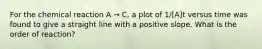 For the chemical reaction A → C, a plot of 1/[A]t versus time was found to give a straight line with a positive slope. What is the order of reaction?