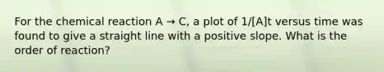 For the chemical reaction A → C, a plot of 1/[A]t versus time was found to give a straight line with a positive slope. What is the order of reaction?