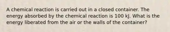 A chemical reaction is carried out in a closed container. The energy absorbed by the chemical reaction is 100 kJ. What is the energy liberated from the air or the walls of the container?