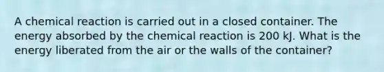 A chemical reaction is carried out in a closed container. The energy absorbed by the chemical reaction is 200 kJ. What is the energy liberated from the air or the walls of the container?