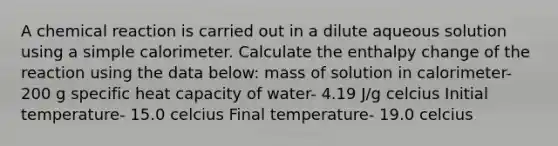 A chemical reaction is carried out in a dilute aqueous solution using a simple calorimeter. Calculate the enthalpy change of the reaction using the data below: mass of solution in calorimeter- 200 g specific heat capacity of water- 4.19 J/g celcius Initial temperature- 15.0 celcius Final temperature- 19.0 celcius