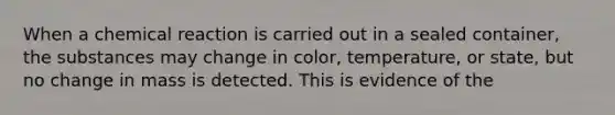 When a chemical reaction is carried out in a sealed container, the substances may change in color, temperature, or state, but no change in mass is detected. This is evidence of the