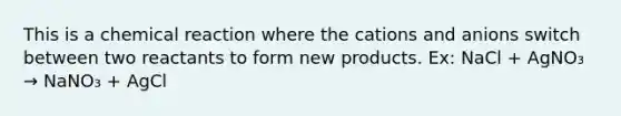 This is a chemical reaction where the cations and anions switch between two reactants to form new products. Ex: NaCl + AgNO₃ → NaNO₃ + AgCl
