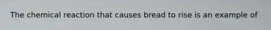 The chemical reaction that causes bread to rise is an example of