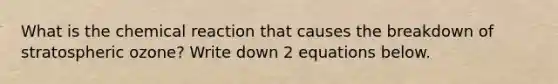 What is the chemical reaction that causes the breakdown of stratospheric ozone? Write down 2 equations below.