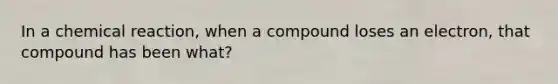 In a chemical reaction, when a compound loses an electron, that compound has been what?