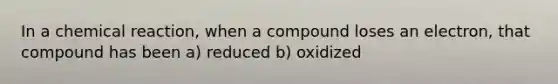 In a chemical reaction, when a compound loses an electron, that compound has been a) reduced b) oxidized