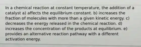 In a chemical reaction at constant temperature, the addition of a catalyst a) affects the equilibrium constant. b) increases the fraction of molecules with <a href='https://www.questionai.com/knowledge/keWHlEPx42-more-than' class='anchor-knowledge'>more than</a> a given kinetic energy. c) decreases the energy released in the chemical reaction. d) increases the concentration of the products at equilibrium. e) provides an alternative reaction pathway with a different activation energy.