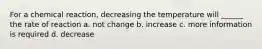 For a chemical reaction, decreasing the temperature will ______ the rate of reaction a. not change b. increase c. more information is required d. decrease