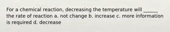 For a chemical reaction, decreasing the temperature will ______ the rate of reaction a. not change b. increase c. more information is required d. decrease