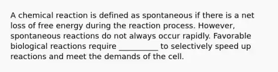 A chemical reaction is defined as spontaneous if there is a net loss of free energy during the reaction process. However, spontaneous reactions do not always occur rapidly. Favorable biological reactions require __________ to selectively speed up reactions and meet the demands of the cell.