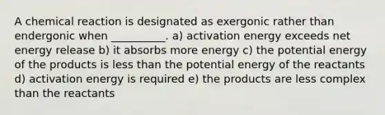 A chemical reaction is designated as exergonic rather than endergonic when __________. a) activation energy exceeds net energy release b) it absorbs more energy c) the potential energy of the products is less than the potential energy of the reactants d) activation energy is required e) the products are less complex than the reactants