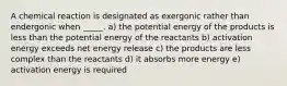 A chemical reaction is designated as exergonic rather than endergonic when _____. a) the potential energy of the products is less than the potential energy of the reactants b) activation energy exceeds net energy release c) the products are less complex than the reactants d) it absorbs more energy e) activation energy is required