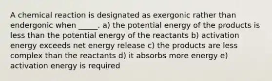 A chemical reaction is designated as exergonic rather than endergonic when _____. a) the potential energy of the products is less than the potential energy of the reactants b) activation energy exceeds net energy release c) the products are less complex than the reactants d) it absorbs more energy e) activation energy is required