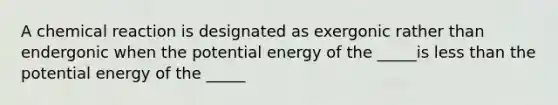 A chemical reaction is designated as exergonic rather than endergonic when the potential energy of the _____is less than the potential energy of the _____