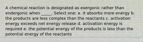 A chemical reaction is designated as exergonic rather than endergonic when _____. Select one: a. it absorbs more energy b. the products are less complex than the reactants c. activation energy exceeds net energy release d. activation energy is required e. the potential energy of the products is <a href='https://www.questionai.com/knowledge/k7BtlYpAMX-less-than' class='anchor-knowledge'>less than</a> the potential energy of the reactants