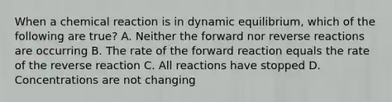 When a chemical reaction is in dynamic equilibrium, which of the following are true? A. Neither the forward nor reverse reactions are occurring B. The rate of the forward reaction equals the rate of the reverse reaction C. All reactions have stopped D. Concentrations are not changing