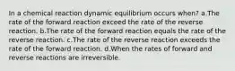 In a chemical reaction dynamic equilibrium occurs when? a.The rate of the forward reaction exceed the rate of the reverse reaction. b.The rate of the forward reaction equals the rate of the reverse reaction. c.The rate of the reverse reaction exceeds the rate of the forward reaction. d.When the rates of forward and reverse reactions are irreversible.