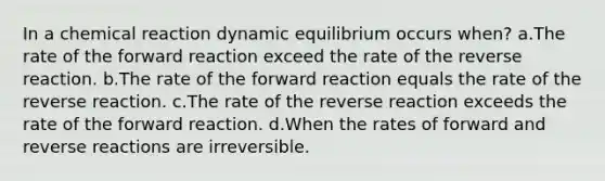 In a chemical reaction dynamic equilibrium occurs when? a.The rate of the forward reaction exceed the rate of the reverse reaction. b.The rate of the forward reaction equals the rate of the reverse reaction. c.The rate of the reverse reaction exceeds the rate of the forward reaction. d.When the rates of forward and reverse reactions are irreversible.