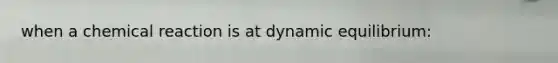 when a chemical reaction is at dynamic equilibrium: