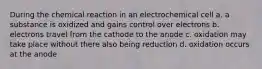 During the chemical reaction in an electrochemical cell a. a substance is oxidized and gains control over electrons b. electrons travel from the cathode to the anode c. oxidation may take place without there also being reduction d. oxidation occurs at the anode