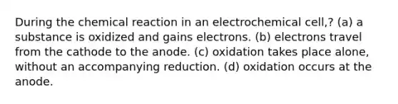 During the chemical reaction in an electrochemical cell,? (a) a substance is oxidized and gains electrons. (b) electrons travel from the cathode to the anode. (c) oxidation takes place alone, without an accompanying reduction. (d) oxidation occurs at the anode.