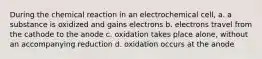 During the chemical reaction in an electrochemical cell, a. a substance is oxidized and gains electrons b. electrons travel from the cathode to the anode c. oxidation takes place alone, without an accompanying reduction d. oxidation occurs at the anode