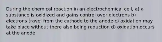 During the chemical reaction in an electrochemical cell, a) a substance is oxidized and gains control over electrons b) electrons travel from the cathode to the anode c) oxidation may take place without there also being reduction d) oxidation occurs at the anode