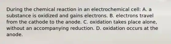 During the chemical reaction in an electrochemical cell: A. a substance is oxidized and gains electrons. B. electrons travel from the cathode to the anode. C. oxidation takes place alone, without an accompanying reduction. D. oxidation occurs at the anode.