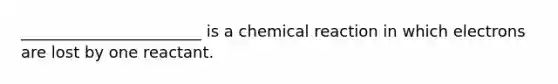 _______________________ is a chemical reaction in which electrons are lost by one reactant.