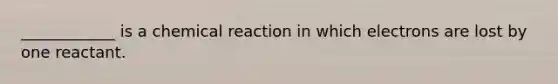 ____________ is a chemical reaction in which electrons are lost by one reactant.