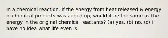 In a chemical reaction, if the energy from heat released & energy in chemical products was added up, would it be the same as the energy in the original chemical reactants? (a) yes. (b) no. (c) I have no idea what life even is.