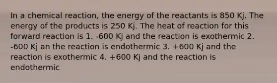 In a chemical reaction, the energy of the reactants is 850 Kj. The energy of the products is 250 Kj. The heat of reaction for this forward reaction is 1. -600 Kj and the reaction is exothermic 2. -600 Kj an the reaction is endothermic 3. +600 Kj and the reaction is exothermic 4. +600 Kj and the reaction is endothermic