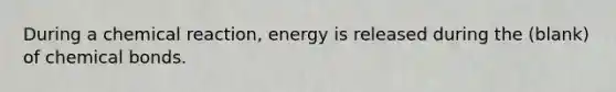 During a chemical reaction, energy is released during the (blank) of chemical bonds.