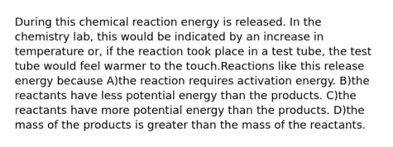 During this chemical reaction energy is released. In the chemistry lab, this would be indicated by an increase in temperature or, if the reaction took place in a test tube, the test tube would feel warmer to the touch.Reactions like this release energy because A)the reaction requires activation energy. B)the reactants have less potential energy than the products. C)the reactants have more potential energy than the products. D)the mass of the products is greater than the mass of the reactants.