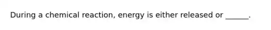 During a chemical reaction, energy is either released or ______.