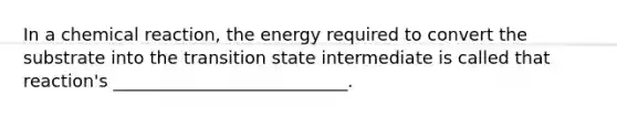 In a chemical reaction, the energy required to convert the substrate into the transition state intermediate is called that reaction's ___________________________.