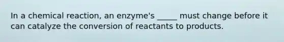 In a chemical reaction, an enzyme's _____ must change before it can catalyze the conversion of reactants to products.