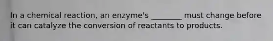 In a chemical reaction, an enzyme's ________ must change before it can catalyze the conversion of reactants to products.