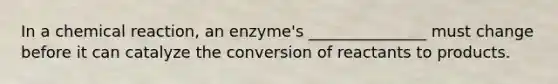 In a chemical reaction, an enzyme's _______________ must change before it can catalyze the conversion of reactants to products.