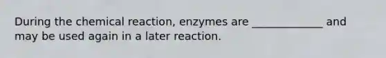 During the chemical reaction, enzymes are _____________ and may be used again in a later reaction.