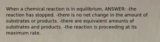 When a chemical reaction is in equilibrium, ANSWER: -the reaction has stopped. -there is no net change in the amount of substrates or products. -there are equivalent amounts of substrates and products. -the reaction is proceeding at its maximum rate.