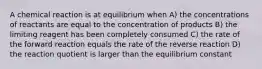 A chemical reaction is at equilibrium when A) the concentrations of reactants are equal to the concentration of products B) the limiting reagent has been completely consumed C) the rate of the forward reaction equals the rate of the reverse reaction D) the reaction quotient is larger than the equilibrium constant