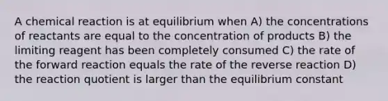 A chemical reaction is at equilibrium when A) the concentrations of reactants are equal to the concentration of products B) the limiting reagent has been completely consumed C) the rate of the forward reaction equals the rate of the reverse reaction D) the reaction quotient is larger than the equilibrium constant