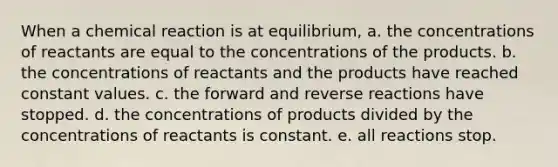 When a chemical reaction is at equilibrium, a. the concentrations of reactants are equal to the concentrations of the products. b. the concentrations of reactants and the products have reached constant values. c. the forward and reverse reactions have stopped. d. the concentrations of products divided by the concentrations of reactants is constant. e. all reactions stop.